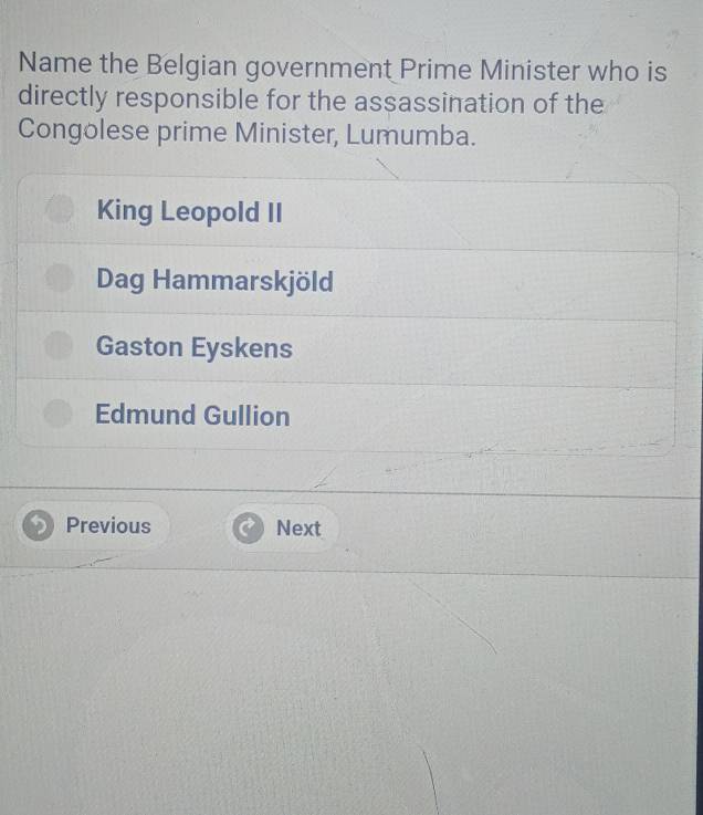 Name the Belgian government Prime Minister who is
directly responsible for the assassination of the
Congolese prime Minister, Lumumba.
King Leopold II
Dag Hammarskjöld
Gaston Eyskens
Edmund Gullion
Previous Next