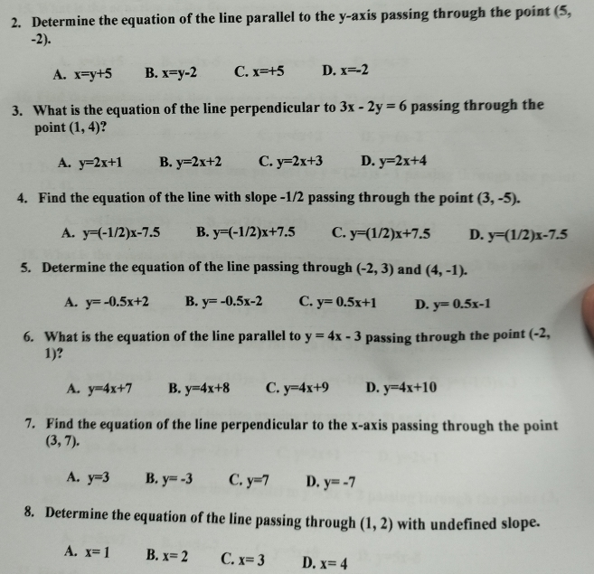 Determine the equation of the line parallel to the y-axis passing through the point (5,
-2).
A. x=y+5 B. x=y-2 C. x=+5 D. x=-2
3. What is the equation of the line perpendicular to 3x-2y=6 passing through the
point (1,4) ?
A. y=2x+1 B. y=2x+2 C. y=2x+3 D. y=2x+4
4. Find the equation of the line with slope -1/2 passing through the point (3,-5).
A. y=(-1/2)x-7.5 B. y=(-1/2)x+7.5 C. y=(1/2)x+7.5 D. y=(1/2)x-7.5
5. Determine the equation of the line passing through (-2,3) and (4,-1).
A. y=-0.5x+2 B. y=-0.5x-2 C. y=0.5x+1 D. y=0.5x-1
6. What is the equation of the line parallel to y=4x-3 passing through the point (-2,
1)?
A. y=4x+7 B. y=4x+8 C. y=4x+9 D. y=4x+10
7. Find the equation of the line perpendicular to the x-axis passing through the point
(3,7).
A. y=3 B. y=-3 C. y=7 D. y=-7
8. Determine the equation of the line passing through (1,2) with undefined slope.
A. x=1 B. x=2 C. x=3 D. x=4