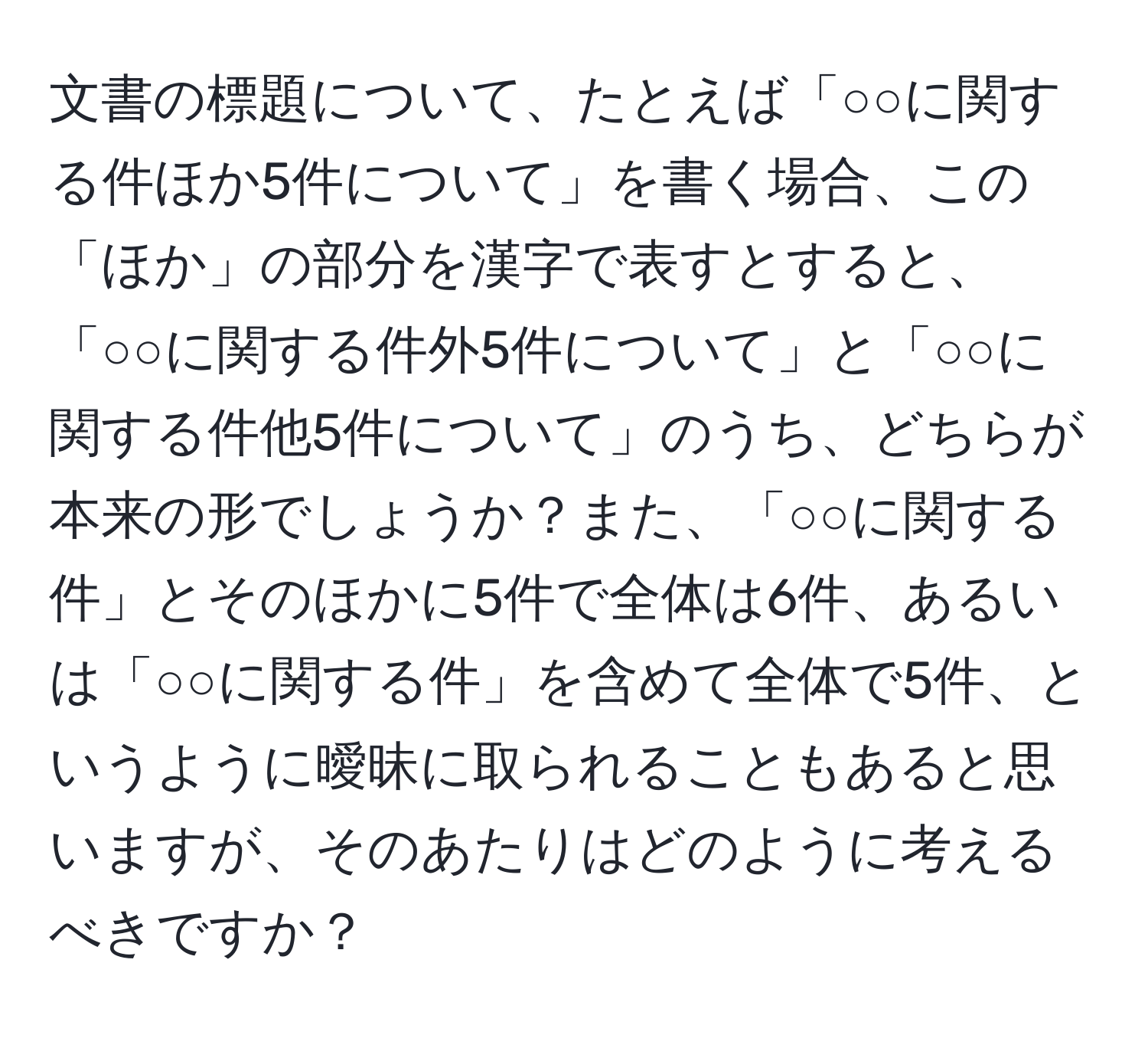 文書の標題について、たとえば「○○に関する件ほか5件について」を書く場合、この「ほか」の部分を漢字で表すとすると、「○○に関する件外5件について」と「○○に関する件他5件について」のうち、どちらが本来の形でしょうか？また、「○○に関する件」とそのほかに5件で全体は6件、あるいは「○○に関する件」を含めて全体で5件、というように曖昧に取られることもあると思いますが、そのあたりはどのように考えるべきですか？