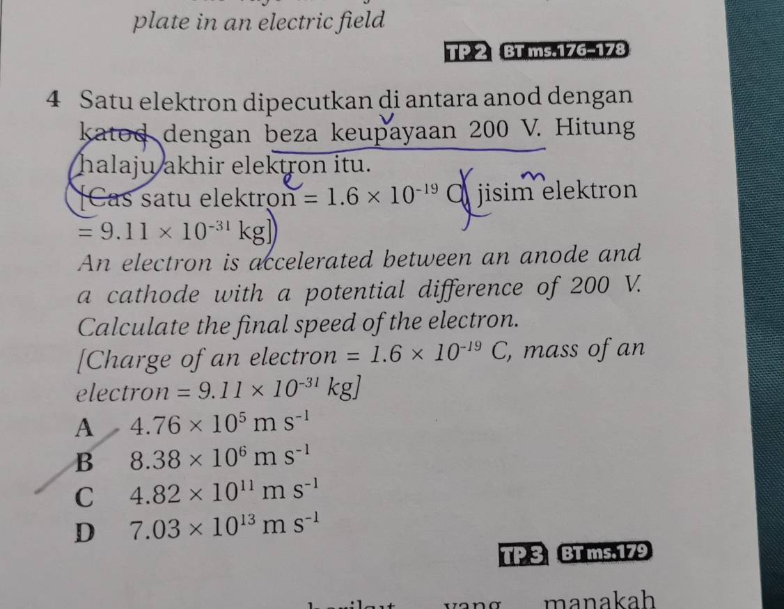 plate in an electric field
TP 2 BT ms.176-178
4 Satu elektron dipecutkan di antara anod dengan
katod dengan beza keupayaan 200 V. Hitung
halaju akhir elektron itu.
[Cas satu elektroi n=1.6* 10^(-19) O jisim elektron
=9.11* 10^(-31) kg
An electron is accelerated between an anode and
a cathode with a potential difference of 200 V.
Calculate the final speed of the electron.
[Charge of an electron =1.6* 10^(-19)C , mass of an
electro n =9.11* 10^(-31)kg]
A 4.76* 10^5ms^(-1)
B 8.38* 10^6ms^(-1)
C 4.82* 10^(11)ms^(-1)
D 7.03* 10^(13)ms^(-1)
TP 3 BT ms.179
manakah