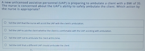 A new unlicensed assistive personnel (UAP) is preparing to ambulate a client with a BMI of 35.
The nurse is concerned about the UAP's ability to safely ambulate the client. Which action by
the nurse is appropriate?
Tell the UAP that the nurse will assist the UAP with the client's ambulation.
Tell the UAP to ask the client whether the clent is comfortable with the UMP assisting with ambulation.
Tell the UAP not to ambulate the client at this time
Tell the UAP that a different UAP should ambulate the client.