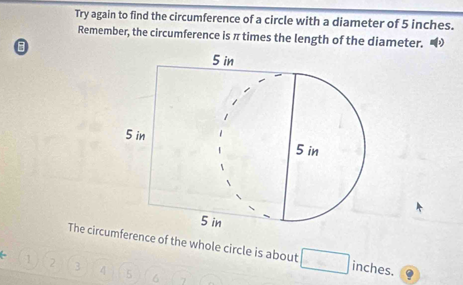 Try again to find the circumference of a circle with a diameter of 5 inches. 
Remember, the circumference is π times the length of the diameter. 
The circumference of the whole circle is about. inches.
1 2 3 4 5