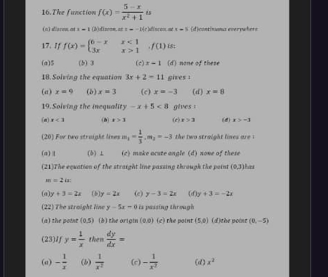 The function f(x)= (5-x)/x^2+1  is
(a) discon. at x-1 (b)discon. at t=-10 e discan, ne x=5 (d)continums everywhers
17. If f(x)=beginarrayl 6-xx<1 3xx>1endarray.  ,f(1) is:
(a) 5 (b) 3 (c) x-1 (d) none of these
18. Solving the equation 3x+2=11 gives :
(a) x=9 (b) x=3 (c) x=-3 (d) x=8
19. Solving the inequality -x+5<8</tex> gives :
(a) x<3</tex> (h) t>3 (e) x>3 (d) x>-3
(20) For two straight lines m_1= 1/3 , m_2=-3 the two straight lines are
(a) (b) ⊥ (c) make acute angle (d) none of these
(21)The equation of the straight line passing through the point (0,3) has
m=2ix
(a y+3=2x (b) y=2x (c) y-3=2x (d) y+3=-2x
(22) The straight line y-5x=0 is passing through 
(a) the point (0,5) (b) the origin (0,0) (c) the point (5,0) (d)the point (0,-5)
(23)If y= 1/x  then  dy/dx =
(σ) - 1/x  (b)  1/x^2  (c) - 1/x^2  (d) x^2