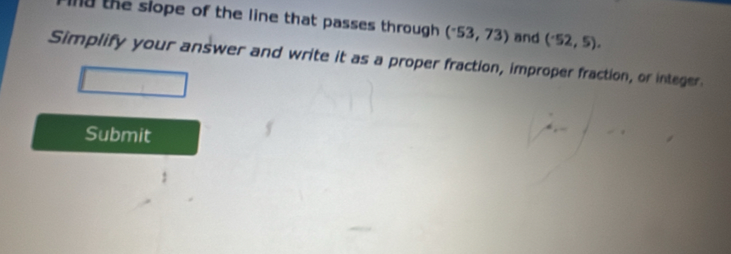 hd the slope of the line that passes through . (^-53,73) and (^.52,5). 
Simplify your answer and write it as a proper fraction, improper fraction, or integer. 
Submit