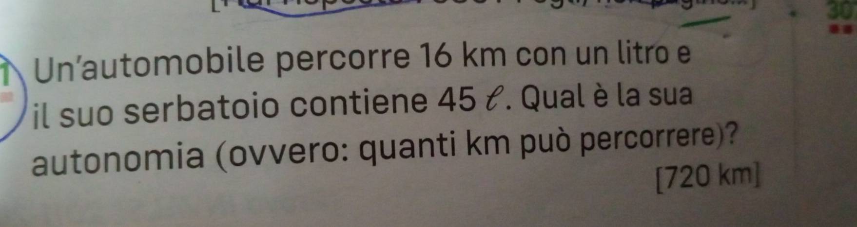 Un’automobile percorre 16 km con un litro e 
il suo serbatoio contiene 45 t. Qual è la sua 
autonomia (ovvero: quanti km può percorrere)? 
[ 720 km]