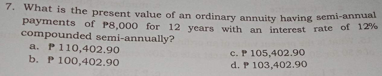 What is the present value of an ordinary annuity having semi-annual
payments of P8,000 for 12 years with an interest rate of 12%
compounded semi-annually?
a. ₱ 110,402.90
c. ₱ 105,402.90
b. ₱100,402.90
d. P 103,402.90