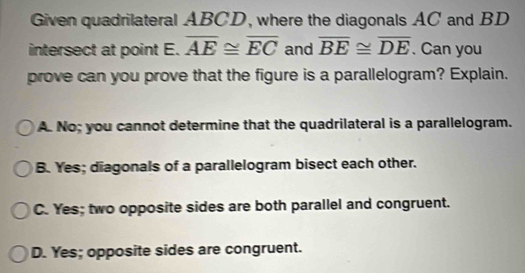 Given quadrilateral ABCD, where the diagonals AC and BD
intersect at point E. overline AE≌ overline EC and overline BE≌ overline DE. Can you
prove can you prove that the figure is a parallelogram? Explain.
A. No; you cannot determine that the quadrilateral is a parallelogram.
B. Yes; diagonals of a parallelogram bisect each other.
C. Yes; two opposite sides are both parallel and congruent.
D. Yes; opposite sides are congruent.