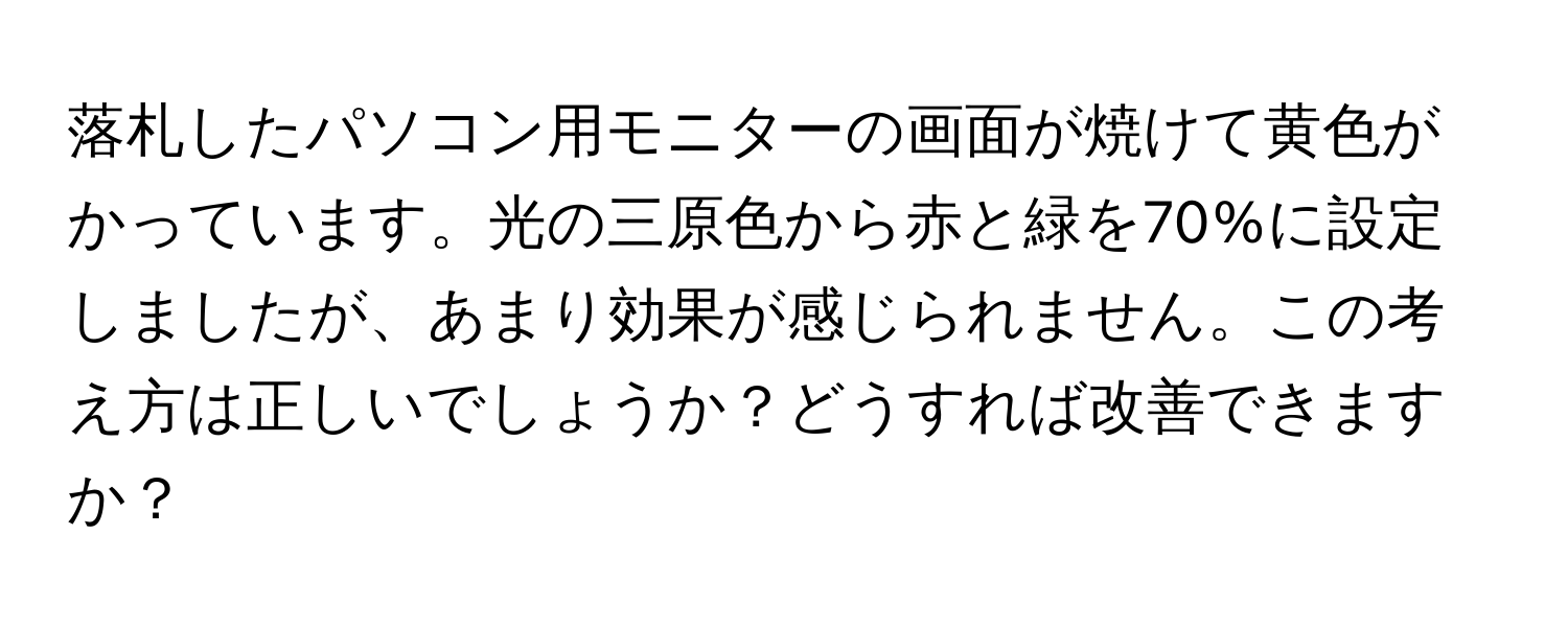 落札したパソコン用モニターの画面が焼けて黄色がかっています。光の三原色から赤と緑を70%に設定しましたが、あまり効果が感じられません。この考え方は正しいでしょうか？どうすれば改善できますか？