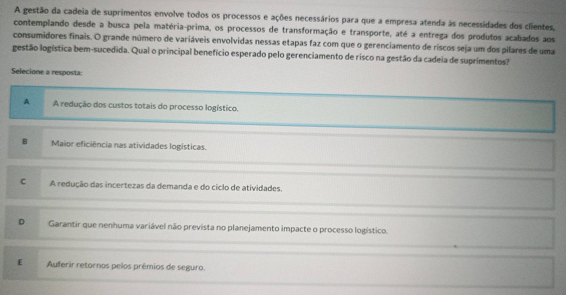 A gestão da cadeia de suprimentos envolve todos os processos e ações necessários para que a empresa atenda às necessidades dos clientes,
contemplando desde a busca pela matéria-prima, os processos de transformação e transporte, até a entrega dos produtos acabados aos
consumidores finais. O grande número de variáveis envolvidas nessas etapas faz com que o gerenciamento de riscos seja um dos pilares de uma
gestão logística bem-sucedida. Qual o principal benefício esperado pelo gerenciamento de risco na gestão da cadeia de suprimentos?
Selecione a resposta:
A A redução dos custos totais do processo logístico.
B Maior eficiência nas atividades logísticas.
C A redução das incertezas da demanda e do ciclo de atividades.
D Garantir que nenhuma variável não prevista no planejamento impacte o processo logístico.
E Auferir retornos pelos prêmios de seguro.