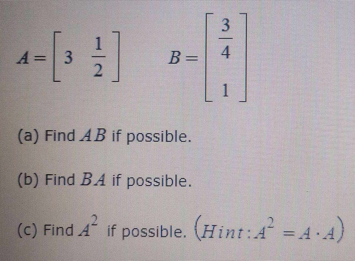 A=beginbmatrix 3& 1/2 endbmatrix
B=beginbmatrix  3/4  1endbmatrix
(a) Find ◢B if possible. 
(b) Find B. 4 if possible. 
(c) Find A^2 if possible. Hint A^2=A· A)