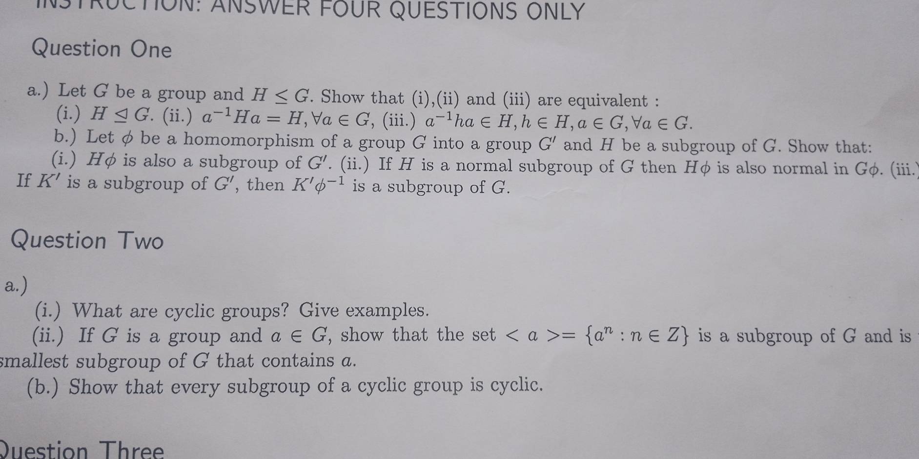 INSTRUCTION: ANSWER FOUR QUESTIONS ONLY 
Question One 
a.) Let G be a group and H≤ G. Show that (i),(ii) and (iii) are equivalent : 
(i.) H⊂eq G. (ii.) a^(-1)Ha=H, forall a∈ G ', (iii.) a^(-1)ha∈ H, h∈ H, a∈ G, forall a∈ G. 
b.) Let φ be a homomorphism of a group G into a group G' and H be a subgroup of G. Show that: 
(i.) Hφ is also a subgroup of G'. (ii.) If H is a normal subgroup of G then Hφ is also normal in Gφ. (iii.. 
If K' is a subgroup of G' , then K'phi^(-1) is a subgroup of G. 
Question Two 
a.) 
(i.) What are cyclic groups? Give examples. 
(ii.) If G is a group and a∈ G , show that the set = a^n:n∈ Z is a subgroup of G and is 
smallest subgroup of G that contains a. 
(b.) Show that every subgroup of a cyclic group is cyclic. 
Question Three