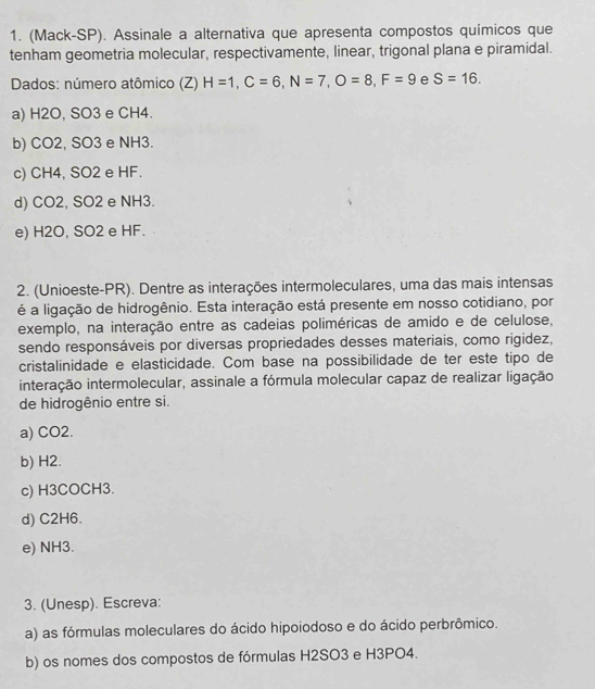 (Mack-SP). Assinale a alternativa que apresenta compostos químicos que
tenham geometria molecular, respectivamente, linear, trigonal plana e piramidal.
Dados: número atômico (Z) H=1, C=6, N=7, O=8, F=9 e S=16.
a) H2O, SO3 e CH4.
b) CO2, SO3 e NH3.
c) CH4, SO2 e HF.
d) CO2, SO2 e NH3.
e) H2O, SO2 e HF.
2. (Unioeste-PR). Dentre as interações intermoleculares, uma das mais intensas
é a ligação de hidrogênio. Esta interação está presente em nosso cotidiano, por
exemplo, na interação entre as cadeias poliméricas de amido e de celulose,
sendo responsáveis por diversas propriedades desses materiais, como rigidez,
cristalinidade e elasticidade. Com base na possibilidade de ter este tipo de
interação intermolecular, assinale a fórmula molecular capaz de realizar ligação
de hidrogênio entre si.
a) CO2.
b) H2.
c) H3COCH3.
d) C2H6.
e) NH3.
3. (Unesp). Escreva:
a) as fórmulas moleculares do ácido hipoiodoso e do ácido perbrômico.
b) os nomes dos compostos de fórmulas H2SO3 e H3PO4.