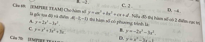 5
B. −2. C. 2. D. -4.
Câu 69: [EMPIRE TEAM] Cho hàm số y=ax^3+bx^2+cx+d. Nếu đồ thị hàm số có 2 điểm cực trị
là ghat Oc t ọa độ và điểm A(-1;-1) thì hàm số có phương trình là:
A. y=2x^3-3x^2. B. y=-2x^3-3x^2.
C. y=x^3+3x^2+3x. D. y=x^3-3x-1
Câu 70: [EMPIRF TFA