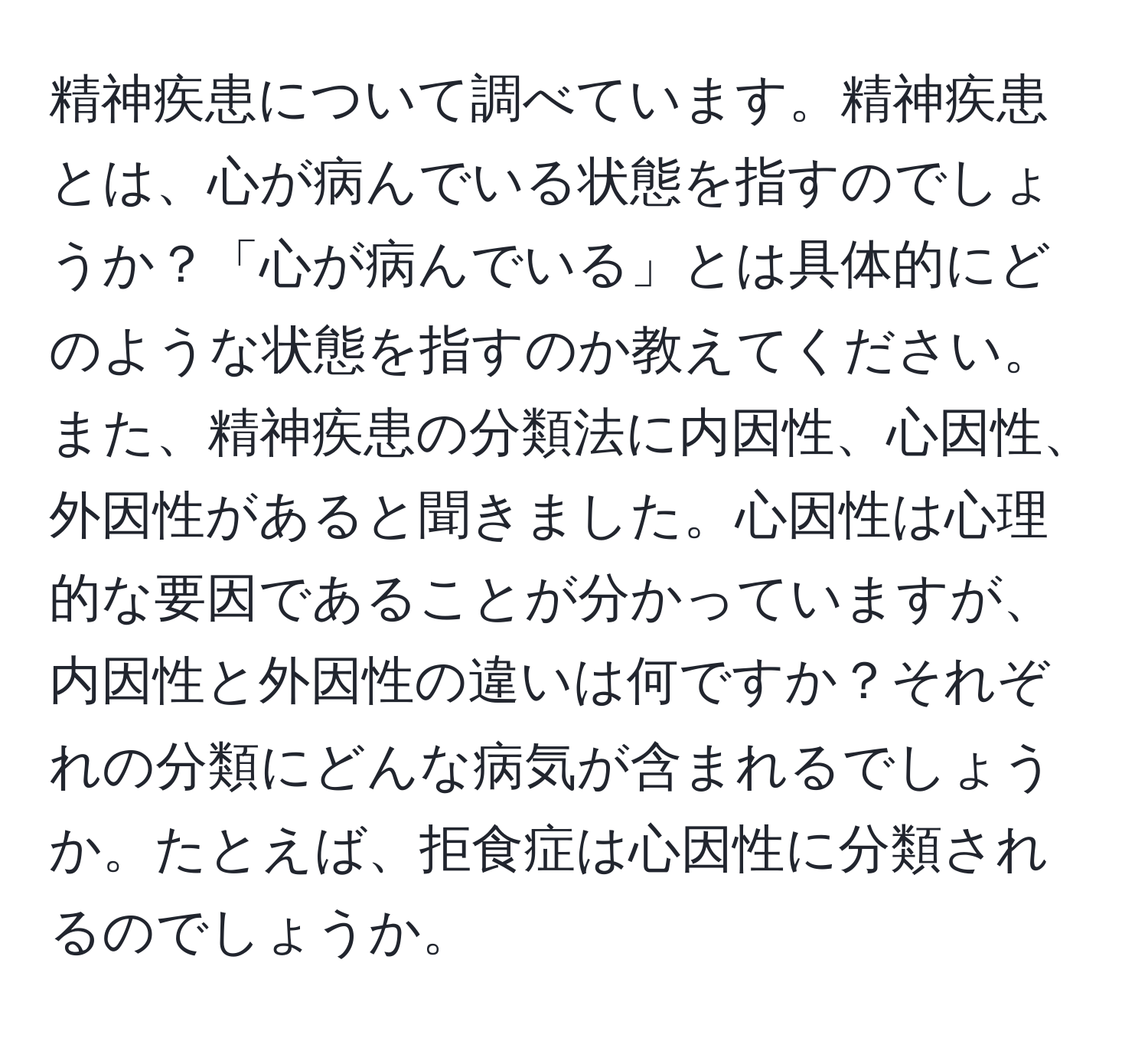 精神疾患について調べています。精神疾患とは、心が病んでいる状態を指すのでしょうか？「心が病んでいる」とは具体的にどのような状態を指すのか教えてください。また、精神疾患の分類法に内因性、心因性、外因性があると聞きました。心因性は心理的な要因であることが分かっていますが、内因性と外因性の違いは何ですか？それぞれの分類にどんな病気が含まれるでしょうか。たとえば、拒食症は心因性に分類されるのでしょうか。