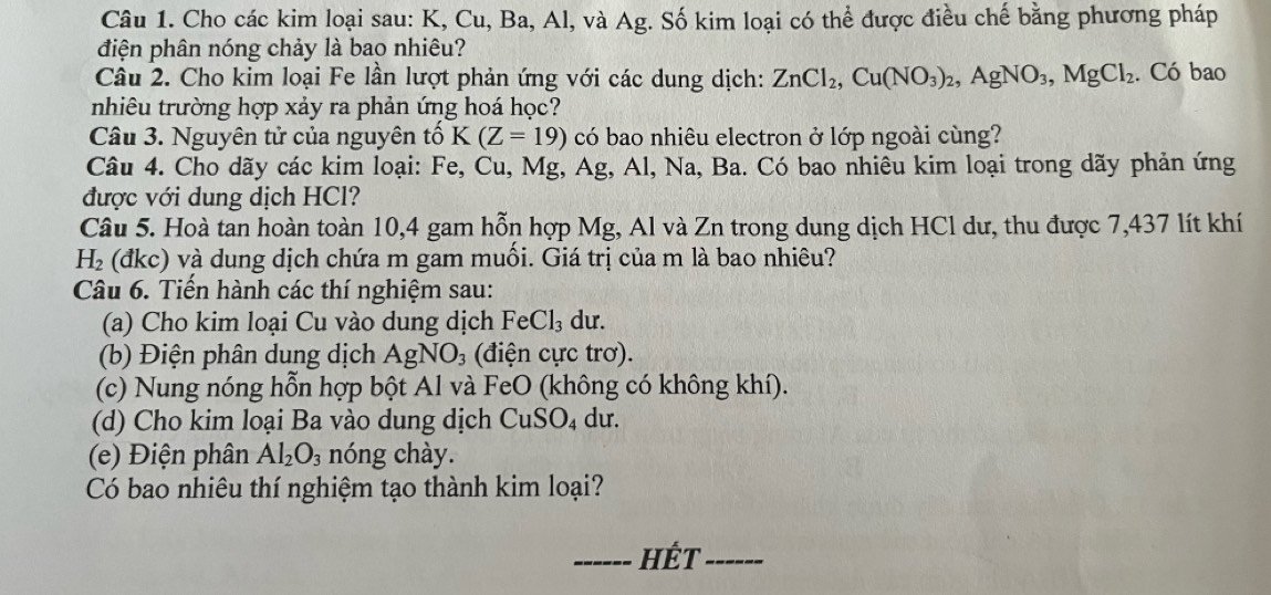 Cho các kim loại sau: K, Cu, Ba, Al, và Ag. Số kim loại có thể được điều chế bằng phương pháp 
điện phân nóng chảy là bao nhiêu? 
Câu 2. Cho kim loại Fe lần lượt phản ứng với các dung dịch: ZnCl_2, Cu(NO_3)_2, AgNO_3, MgCl_2. Có bao 
nhiêu trường hợp xảy ra phản ứng hoá học? 
Câu 3. Nguyên tử của nguyên that 0K(Z=19) có bao nhiêu electron ở lớp ngoài cùng? 
Câu 4. Cho dãy các kim loại: Fe, Cu, Mg, Ag, Al, Na, Ba. Có bao nhiêu kim loại trong dãy phản ứng 
được với dung dịch HCl? 
Câu 5. Hoà tan hoàn toàn 10, 4 gam hỗn hợp Mg, Al và Zn trong dung dịch HCl dư, thu được 7,437 lít khí
H_2 (đkc) và dung dịch chứa m gam muối. Giá trị của m là bao nhiêu? 
Câu 6. Tiến hành các thí nghiệm sau: 
(a) Cho kim loại Cu vào dung dịch FeCl_3 du. 
(b) Điện phân dung dịch AgNO_3 (điện cực trơ). 
(c) Nung nóng hỗn hợp bột Al và FeO (không có không khí). 
(d) Cho kim loại Ba vào dung dịch CuSO_4 du. 
(e) Điện phân Al_2O_3 nóng chày. 
Có bao nhiêu thí nghiệm tạo thành kim loại? 
_HÉt_