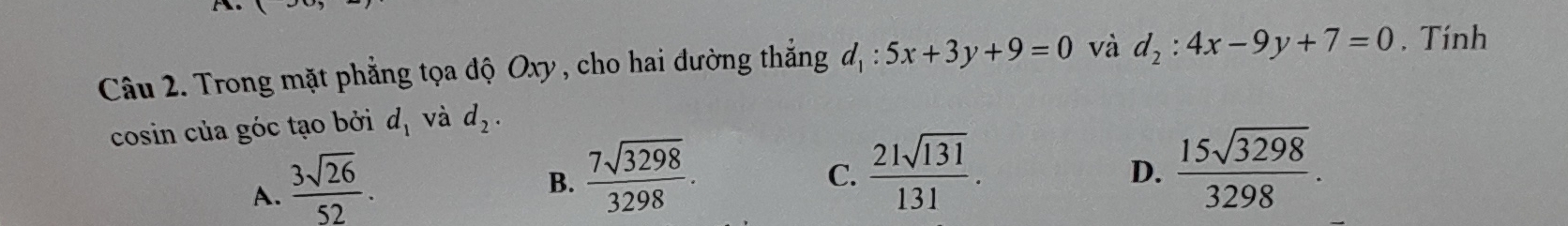 Trong mặt phẳng tọa độ Oxy , cho hai đường thắng d_1:5x+3y+9=0 và d_2:4x-9y+7=0. Tính
cosin của góc tạo bởi d_1 và d_2.
A.  3sqrt(26)/52 .
B.  7sqrt(3298)/3298 .  21sqrt(131)/131 . 
C.
D.  15sqrt(3298)/3298 .