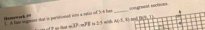 A line segment that is partitioned into a ratio of 3:4 has _congruent sections. 
Homework #9 10 
8 
sof so that moverline AP:moverline PB is 2:5 with A(-5,8) and _ B(9,1).