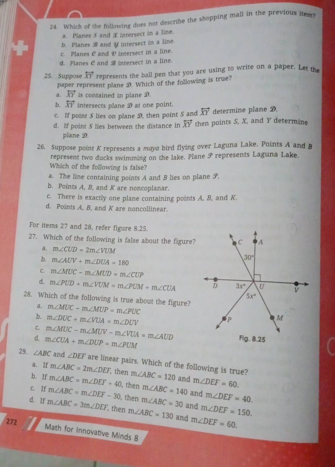 Which of the following does not describe the shopping mall in the previous item?
a. Planes S and X intersect in a line.
b. Planes B and V intersect in a line.
c. Planes C and V intersect in a line.
d. Planes C and B intersect in a line.
25. Suppose overleftrightarrow XY represents the ball pen that you are using to write on a paper. Let the
paper represent plane D. Which of the following is true?
a. overleftrightarrow XY is contained in plane D.
b. overleftrightarrow XY intersects plane D at one point.
c. If point S lies on plane D, then point S and overleftrightarrow XY determine plane D.
d. If point S lies between the distance in overleftrightarrow XY then points S, X, and Y determine
plane D.
26. Suppose point K represents a maya bird flying over Laguna Lake. Points A and B
represent two ducks swimming on the lake. Plane j represents Laguna Lake.
Which of the following is false?
a. The line containing points A and B lies on plane S.
b. Points A, B, and K are noncoplanar.
c. There is exactly one plane containing points A, B, and K.
d. Points A, B, and K are noncollinear.
For items 27 and 28, refer figure 8.25.
27. Which of the following is false about the figure?
a. m∠ CUD=2m∠ VUM
b. m∠ AUV+m∠ DUA=180
C. m∠ MUC-m∠ MUD=m∠ CUP
d. m∠ PUD+m∠ VUM=m∠ PUM+m∠ CUA
28. Which of the following is true about the figure?
a. m∠ MUC-m∠ MUP=m∠ PUC
b. m∠ DUC+m∠ VUA=m∠ DUV
C. m∠ MUC-m∠ MUV-m∠ VUA=m∠ AUD
d. m∠ CUA+m∠ DUP=m∠ PUM
29. ∠ ABC and ∠ DEF are linear pairs. Which of the following is true?
a. If m∠ ABC=2m∠ DEF , then m∠ ABC=120 and m∠ DEF=60.
b. If m∠ ABC=m∠ DEF+40 , then m∠ ABC=140 and m∠ DEF=40.
c. If m∠ ABC=m∠ DEF-30 , then m∠ ABC=30 and m∠ DEF=150.
d. If m∠ ABC=3m∠ DEF , then m∠ ABC=130 and m∠ DEF=60.
272
Math for Innovative Minds 8