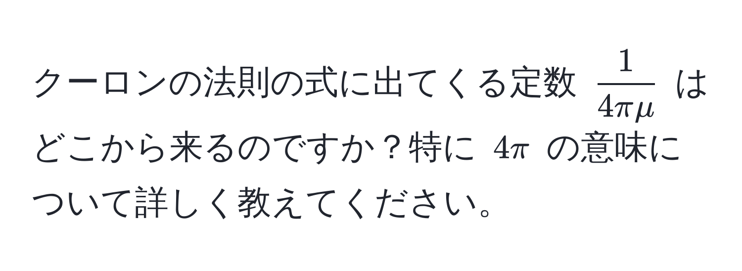 クーロンの法則の式に出てくる定数 $ 1/4πmu $ はどこから来るのですか？特に $4π$ の意味について詳しく教えてください。