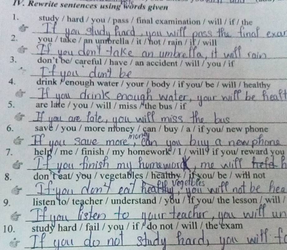 Rewrite sentences using words given_ 
1. study / hard / you / pass / final examination / will / if / the 
_ 
2. you / take / an umbrella / it / not / rain / if / will 
_ 
3. don’t be/ careful / have / an accident / will / you / if 
_ 
4. drink / enough water / your / body / if you/ be / will / healthy 
_ 
5. are late / you / will / miss / the bus / if 
_ 
6. save / you / more money / can / buy / a / if you/ new phone 
_ 
7. help / me / finish / my homework / I / will? if you/ reward you 
_ 
8. don't eat/ you / vegetables / healthy / if you/ be / will not 
_ 
9. listen to/ teacher / understand / you / if you/ the lesson / will / 
_ 
10. study hard / fail / you / if / do not / will / the exam 
_