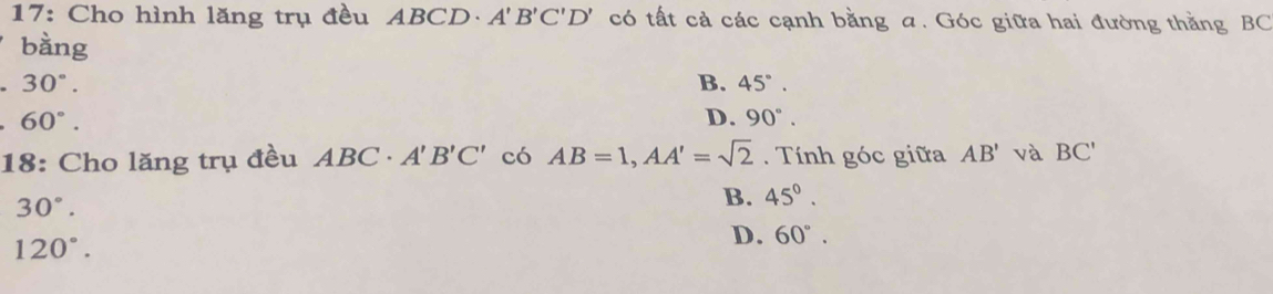 17: Cho hình lăng trụ đều ABCD · A'B'C'D' có tất cả các cạnh bằng a. Góc giữa hai đường thằng BC
bàng
30°.
B. 45°.
60°.
D. 90°. 
18: Cho lăng trụ đều ABC· A'B'C' có AB=1, AA'=sqrt(2). Tính góc giữa AB' và BC'
30°.
B. 45°.
120°.
D. 60°.