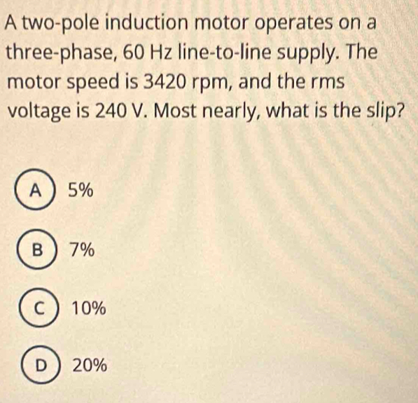 A two-pole induction motor operates on a
three-phase, 60 Hz line-to-line supply. The
motor speed is 3420 rpm, and the rms
voltage is 240 V. Most nearly, what is the slip?
A 5%
B 7%
C 10%
D 20%