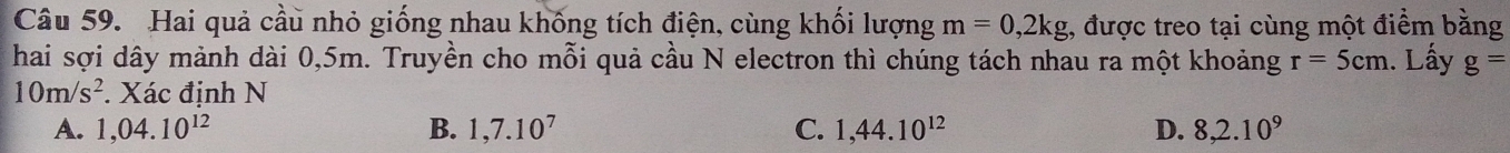 Hai quả cầu nhỏ giống nhau khống tích điện, cùng khối lượng m=0,2kg :, được treo tại cùng một điểm bằng
hai sợi dây mảnh dài 0,5m. Truyền cho mỗi quả cầu N electron thì chúng tách nhau ra một khoảng r=5cm. Lấy g=
10m/s^2. Xác định N
A. 1,04.10^(12) B. 1,7.10^7 C. 1,44.10^(12) D. 8, 2.10^9