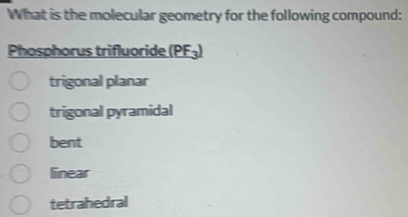 What is the molecular geometry for the following compound:
Phosphorus trifluoride (PF_3)
trigonal planar
trigonal pyramidal
bent
linear
tetrahedral