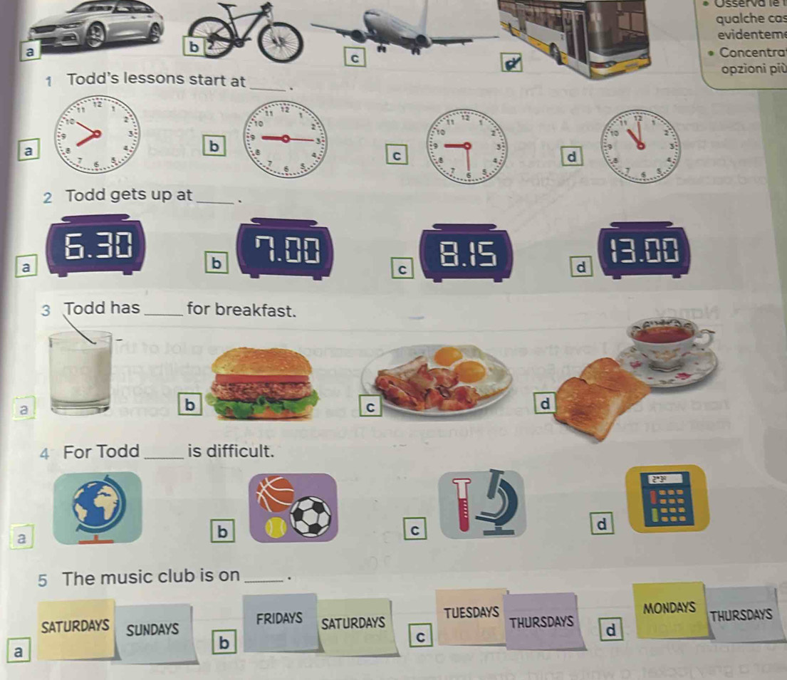 qualche cas
evidentem
b
a Concentra
C
opzioni più
1 Todd's lessons start at _.

a
b
C d
2 Todd gets up at_ .
6.30 7.00 8.15 13.00
a
b
c
d
3 Todd has_ for breakfast.
a
4 For Todd_ is difficult.
...
.-
a
b lese
C
d
5 The music club is on _.
TUESDAYS
FRIDAYS SATURDAYS THURSDAYS d MONDAYS THURSDAYS
SATURDAYS SUNDAYS c
a
b