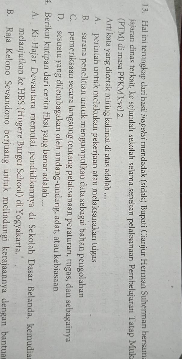 Hal ini terungkap dari hasil inspeksi mendadak (sidak) Bupati Cianjur Herman Suherman bersam
jajaran dinas terkait, ke sejumlah sekolah selama sepekan pelaksanaan Pembelajaran Tatap Muk
(PTM) di masa PPKM level 2.
Arti kata yang dicetak miring kalimat di atas adalah ....
A. perintah untuk melakukan pekerjaan atau melaksanakan tugas
B. sarana penelitian untuk mengumpulkan data sebagai bahan pengolahan
C. pemeriksaan secara langsung tentang pelaksanaan peraturan, tugas, dan sebagainya
D. sesuatu yang dilembagakan oleh undang-undang, adat, atau kebiasaan
4. Berikut kutipan dari cerita fiksi yang benar adalah ...
A. Ki Hajar Dewantara memulai pendidikannya di Sekolah Dasar Belanda, kemudia
melanjutkan ke HBS (Hogere Burger School) di Yogyakarta.
B. Raja Kelono Sewandono berjuang untuk melindungi kerajaannya dengan bantuar