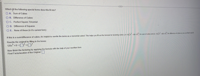Which of the following special forms does this fit into?
A. Sum of Cubes
B. Difference of Cubes
C. Perfect Square Trinomial
D. Difference of Squares
E. None of these (in it's current form)
If this is a sum/difference of cubes, it's helpful to rewrite the terms as a monomial cubed. This helps you fill out the formula for factoing cutes (A+B)(A^2-AB+B^2) for sum of cubes and (A-B)(A^2+AB+B^2) far diference of cuses so you can flod A and I.
Rewrite the original by filling in the boxes:
125x^3+8=(□ )^3+(□ )^3
Now finish the factoring by applying the formula with the help of your rewritten form
Final Factoriazation of the Original □