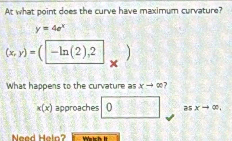 At what point does the curve have maximum curvature?
y=4e^x
(x,y)=(|-ln (2),2
x
What happens to the curvature as x → ∞?
k(x) approaches 0 as xto ∈fty , 
Need Helo? Watch it