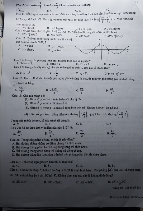 AB ,
Câu 12: Nếu cơ sa= 3/5  và cos b=- 4/5  thì cos (a+b)cos (a-b) bảng:
A, 0. B. 4. C. 1. D. 2.
Cáu T3: Hằng ngày mực nước của con kênh lên xuống theo thủy triều. Độ sâu h(mit) của mực nước trong
Kênh được tính tai thời điểm 1 (giờ) trong một ngày bởi công thức h=3cos ( π t/8 + π /4 )+12 , Mực nước của
kênh cao nhất khi:
A. t=14
C. r=16(gitr). D. t=13(gib).
Cầu 14: Cho hình chóp tử giác (giờ). B. r=15(pib). M. N lần lượt là trung điểm SA và SC. Ta có:
S.ABCD.GpiN
A. △ DV//ABC). B. MNparallel SD. C. MNparallel SB D. MNparallel (SBD).
Câu 15: Đường cong trong hình bên là đồ thị
của hàm số nào dưới đây?
A. y=cot x. B. y=cos x.
C. y=sin x. D, y=tan x.
Câu 16: Trong các phương trình sau, phương trình nào vô nghiệm?
A. 3sin x=2. D. cot x=2. C. cos x=3 D. tan x=-3.
Câu 17: Trong các dây số (w.endpmatrix I cho bời số hạng tổng quát u, sau, dây số nào bị chặn?.
A. u_n=-n^2. B. u_n= 1/n . C. u_n=2°. D. u_n=(-1)^n2^(n-1)
Câu 18: Gọi ơ là số đo của một góc lượng giác có cùng tia đầu, tia cuối với góc lượng giác có số đo bằng
 π /5  Ta có & bằng:
A.  31π /5 . B. - 11π /5 . C.  9π /5 . D.  6π /5 .
Câu 19: Cho các mệnh đề:
(1). Hàr số y=cos x tuần hoàn với chu kỳ 2π .
(2). Hàm số y=tan x là hàm số lè,
(3). Hàm số y=cot x là hàm số đồng biển trên mỗi khoàng (kπ ,π +kπ ) ,k∈Z.
(4). Hàm số y=sin x đồng biển trên khoảng (0; π /2 ) , nghịch biển trên khoảng (- π /2 ;0).
Trong các mệnh đề trên, số các mệnh đề đúng là: C. 1. D. 4
A. 2. B. 3
Câu 20: Số đo theo đơn vị rađian của góc 315° là:
A.  2π /7 . B.  7π /4 . C.  7π /2 . D.  4π /7 .
Câu 21: Trong các mệnh đề sau, mệnh đề nào đủng?
A. Hai đường thẳng không có điểm chung thi chéo nhau.
B. Hai đường thẳng phân biệt không song song thì chéo nhau,
C. Hai đường thẳng chéo nhau thì không có điểm chung.
D. Hai đường thẳng lần lượt nằm trên hai mặt phẳng phân biệt thì chéo nhau.
Câu 22: Hình chóp ngũ giác có bao nhiêu mặt bên?
A. 4 . B. 5 . C. 3. D. 6 .
Câu 23: Cho hình chóp S.ABCD có đây ABCD lã hình bình hành. Mặt phẳng (ơ) qua BD và song song
với SA , mặt phẳng (α) cất SC tại K. Khẳng định nào sau đây là khẳng định đủng?
A. SK=KC. B. SK=2KC. C. SK=3KC. D. SK= 1/2 KC.
Trang 2/3 - Mã đề thi 357
Được quét bằng CamScann