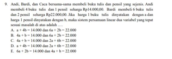 Andi, Bardi, dan Caca bersama-sama membeli buku tulis dan pensil yang sejenis. Andi
membeli 4 buku tulis dan 1 pensil seharga Rp14.000,00. Bardi membeli 6 buku tulis
dan 2 pensil seharga Rp22.000,00. Jika harga 1 buku tulis dinyatakan dengan a dan
harga 1 pensil dinyatakan dengan b, maka sistem persamaan linear dua variabel yang tepat
sesuai masalah di atas adalah …
A. a+4b=14.000 dan 6a+2b=22.000
B. 4a+b=14.000 i dan 6a+2b=22.000
C. 4a+b=14.000ds n 2a+6b=22.000
D. a+4b=14.000dan2a+6b=22.000
E. 6a+2b=14.000dan4a+b=22.000