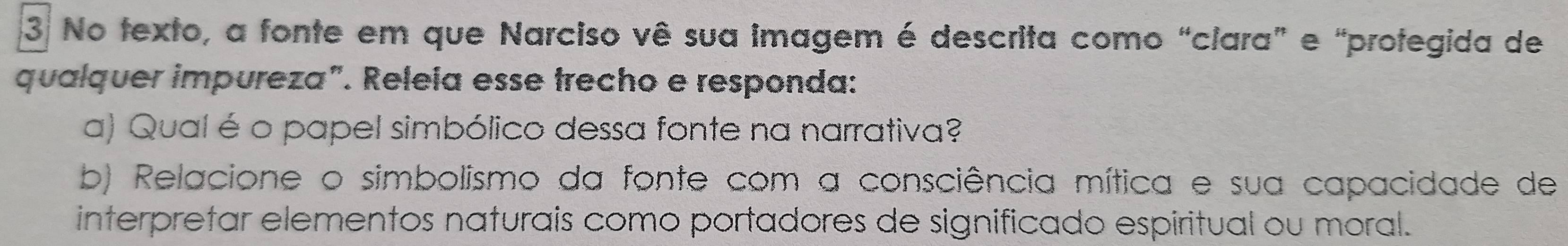 No texto, a fonte em que Narciso vê sua imagem é descrita como “clara” e “protegida de 
qualquer impureza". Relela esse trecho e responda: 
a) Qual é o papel simbólico dessa fonte na narrativa? 
b) Relacione o simbolismo da fonte com a consciência mítica e sua capacidade de 
interpretar elementos naturais como portadores de significado espiritual ou moral.