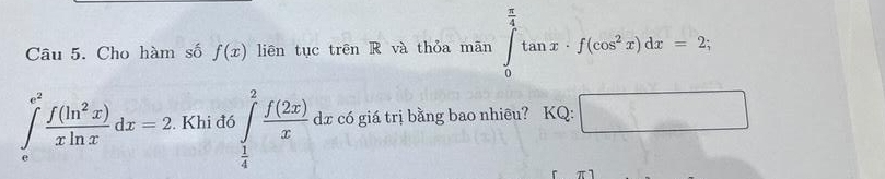 Cho hàm số f(x) liên tục trên R và thỏa mãn ∈tlimits _0^((frac π)4)tan x· f(cos^2x)dx=2;
∈tlimits _e^((e^2)) f(ln^2x)/xln x dx=2. Khi đó ∈tlimits _ 1/4 ^2 f(2x)/x dx có giá trị bằng bao nhiêu? KQ: □