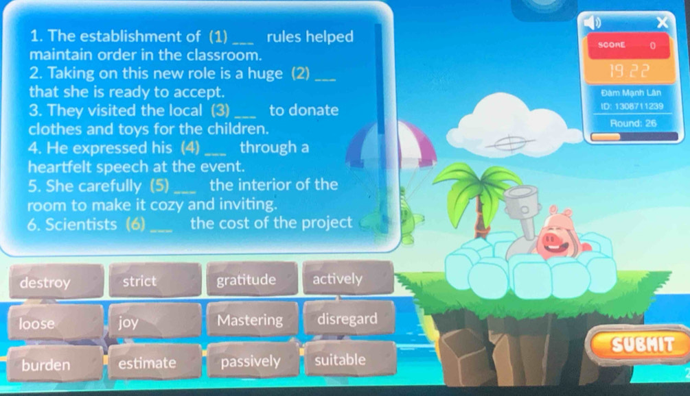 The establishment of (1) _rules helped SCORE 0
maintain order in the classroom.
2. Taking on this new role is a huge (2) _ 19:22
that she is ready to accept. Đâm Mạnh Lân
3. They visited the local (3) _to donate ID: 1308711239
clothes and toys for the children.
Round: 26
4. He expressed his (4) _through a
heartfelt speech at the event.
5. She carefully (5)_ the interior of the
room to make it cozy and inviting.
6. Scientists (6) _the cost of the project
destroy strict gratitude actively
loose joy Mastering disregard
SUBMIT
burden estimate passively suitable
