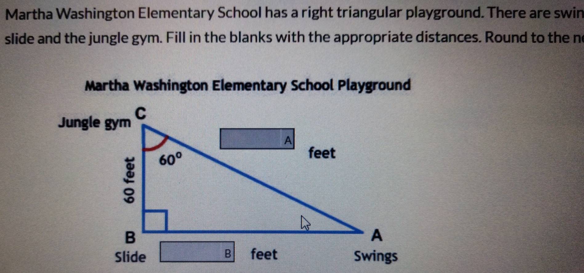 Martha Washington Elementary School has a right triangular playground. There are swin
slide and the jungle gym. Fill in the blanks with the appropriate distances. Round to the no
Martha Washington Elementary School Playground
Jungle gym
Swings