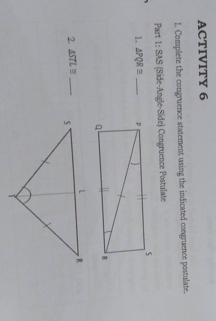 ACTIVITY 6 
I. Complete the congruence statement using the indicated congruence postulate. 
Part 1: SAS (Side-Angle-Side) Congruence Postulate 
1. △ PQR≌ _ 
2. △ STL≌ _