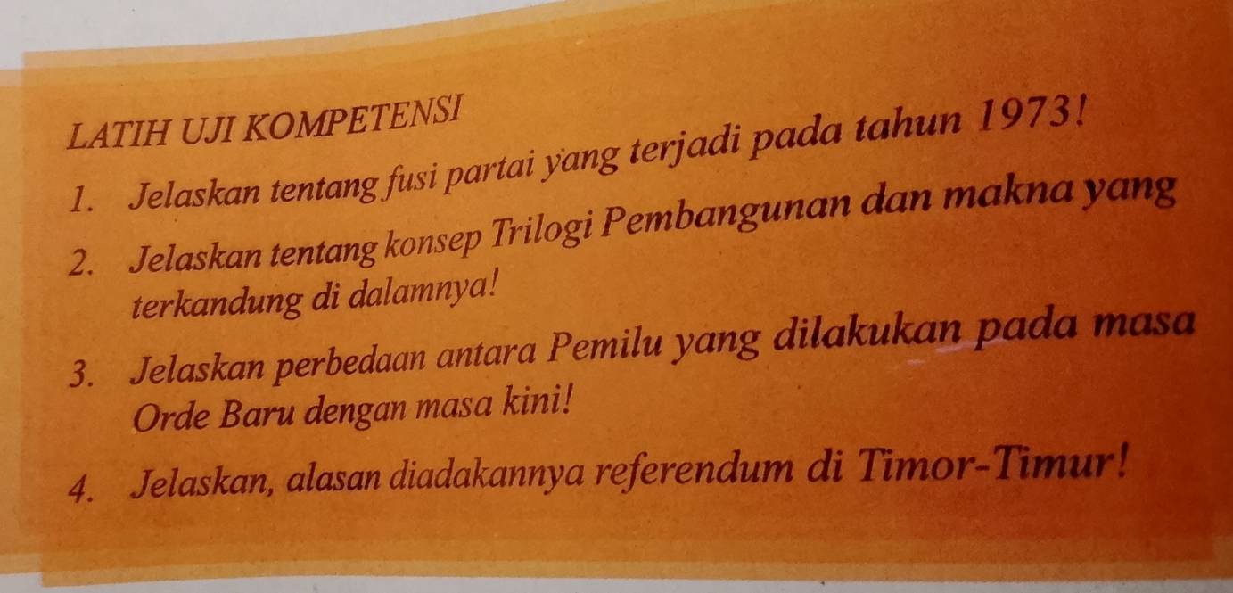 LATIH UJI KOMPETENSI 
1. Jelaskan tentang fusi partai yang terjadi pada tahun 1973! 
2. Jelaskan tentang konsep Trilogi Pembangunan dan makna yang 
terkandung di dalamnya! 
3. Jelaskan perbedaan antara Pemilu yang dilakukan pada masa 
Orde Baru dengan masa kini! 
4. Jelaskan, alasan diadakannya referendum di Timor-Timur!