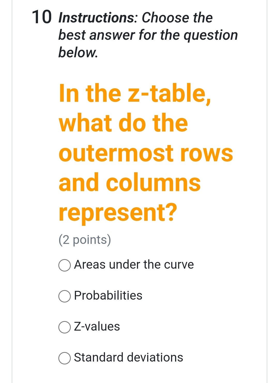 Instructions: Choose the
best answer for the question
below.
In the z -table,
what do the
outermost rows
and columns
represent?
(2 points)
Areas under the curve
Probabilities
Z-values
Standard deviations