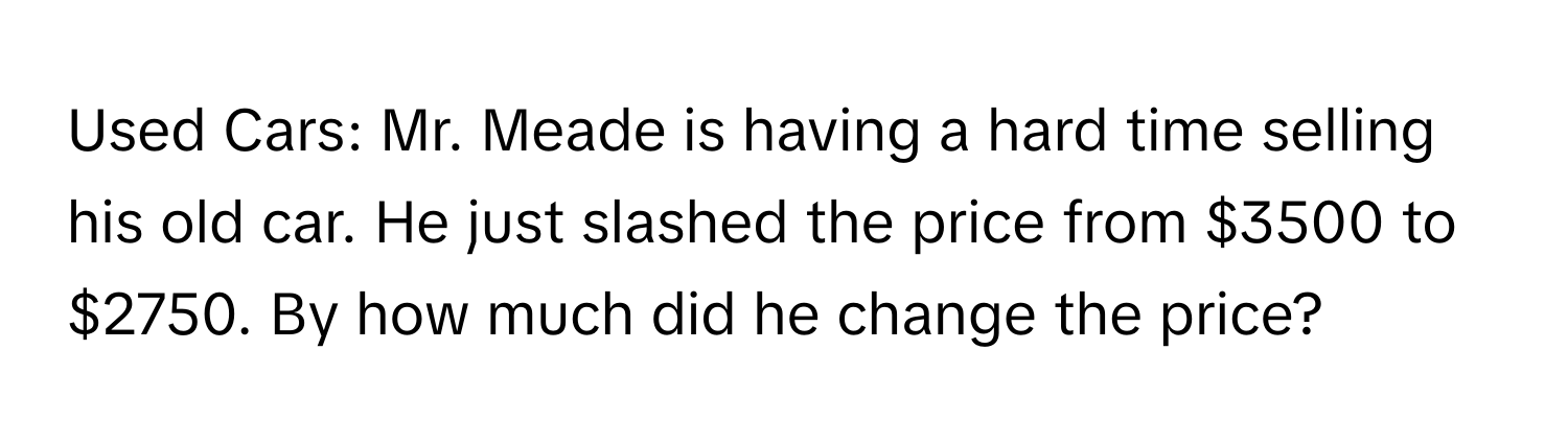 Used Cars: Mr. Meade is having a hard time selling his old car. He just slashed the price from $3500 to $2750. By how much did he change the price?