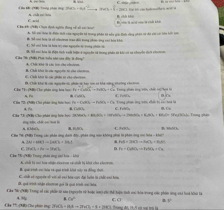 B. khả C. nhậa proton. D, tự oxi hóa  khư
Câu 68: (NB) Trong phân ứng: 2FeCl_3+H_2S 2FeCl_3+S+2HCl.  Vai trò của hydrosulfuric acid là
A. chất oxi hóa
C. acid. B. chát khử.
Câm 69: (NB) Chọn định nghĩa đúng về số cxi hóa? D. vừa là acid vừa là chất khử
A. Số oxi hóa là điện tích của nguyên tử trong phân từ nều giả định rằng phần từ đó chi có liên kết ion.
B. Số oxi hóa là số ellectron trao đổi trong phân ứng oxi hóa khứ.
C. Số oxi hóa là hóa trị của nguyễn sử trong phần tứ.
D. Số oxi hóa là điện tích xuất hiện ở nguyên tử trong phân sử khi có sự chuyện dịch electron.
Câm 70: (NH) Phát biểu nào sau đây là đâng?
A. Chất khử là các ion cho electron
B. Chất khử là các nguyên tử cho electron
C. Chất khứ là các phân tử cho electron.
D. Chất khử là các nguyên từ, phân từ hay som có khá năng nhường electron.
Câu 71:(NB) *   Cho phân ứ ng hóa học Fe+CuSO_3to FeSO_4+Cu.. Trong phân ứng trên, chất oxi họà là
A. Fe B. CuSO_4 C. FeSO_4 D. Cu.
Câu 72: (NB) Cho phản ứng hóa học: Fe+CuSO_4to FeSO_4+Cu. Trong phân ứng trên, chất bị cxi hoá là D. Cu.
A. Fc. CuSO_2 C. FeSO_4
Câu 73: (NB) Cho phám ứng hóa học 2KMnO_4+8H_2SO_4+10FeSO_4to 2MnSO_4+K_3SO_4+8H_2O+5Fe_2(SO_4). Trong phản
ứng trên, chất oxí hoá là
A KMnO_2 B. H_2SO_4 C. FeSO_4 D. MnSO_4
Câu 74 CNB O Trong các phản ứng đưới đây, phản ứng nào không phải là phán ứng oxi hóa - khử?
A. 2Al+6HClto 2AlCl_3+3H_2uparrow . B. FeS+2HClto FeCl_2+H_2Suparrow
D.
C. 2FeCl_2+Feto 3FeCl_2 Fe+CuSO_4to FeSO_4+Cu
Câu 75: (NB) Trong phản ứng oxi hóa - khứ
A. chất bị oxi hóa nhận electron và chất bị khử cho electron.
B. quá trình oxi hóa và quá trình khử xây ra đồng thời.
C. chất có nguyên tổ với số oxi hóa cực đại luôn là chất ơxỉ hóa.
D. quá trình nhận electron gọi là quá trình oxỉ bóa.
Cầu 76: (NB) Trong số các phần tử sau (nguyên tử hoặc ion) chỉ thể hiện tinh oxi hóa trong các phân ứng oxi hoá khử là
A. Mg B. Cu^(2+) C. CI D. S^2
Câu 77: A B) Cho phản ứng: 2FeCl_3+H_2Sto 2FeCl_2+S+2HCl Trong đó, H₂S có vai trò là