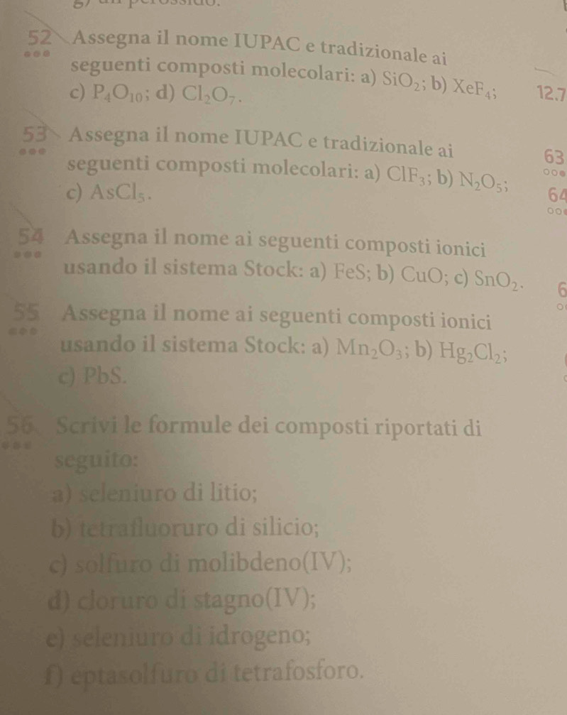 Assegna il nome IUPAC e tradizionale ai 
.. 
seguenti composti molecolari: a) SiO_2;b) XeF_4; 
c) P_4O_10; d) Cl_2O_7. 12.7
53 Assegna il nome IUPAC e tradizionale ai 
a 
63 
seguenti composti molecolari: a) ClF_3; b) N_2O_5; ○○● 
c) AsCl_5. 
64 
○○ 
54 Assegna il nome ai seguenti composti ionici 
usando il sistema Stock: a) FeS; b) CuO; c) SnO_2. 6 
。 
55 Assegna il nome ai seguenti composti ionici 
usando il sistema Stock: a) Mn_2O_3; b) Hg_2Cl_2; 
c) PbS. 
56、 Scrivi le formule dei composti riportati di 
seguito: 
a) seleniuro di litio; 
b) tetrafluoruro di silicio; 
c) solfuro di molibdeno(IV); 
d) cloruro di stagno(IV); 
e) seleniuro di idrogeno; 
f) eptasolfuro di tetrafosforo.