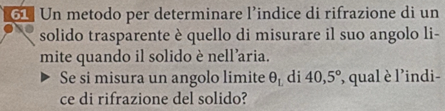 Un metodo per determinare l’indice di rifrazione di un 
solido trasparente è quello di misurare il suo angolo li- 
mite quando il solido è nell’aria. 
Se si misura un angolo limite θ _L di 40,5° , qual è l'indi- 
ce di rifrazione del solido?