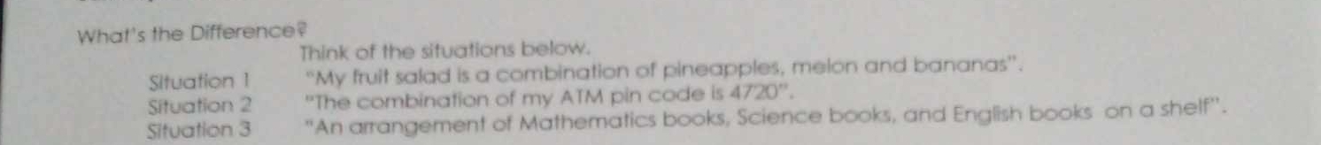 What's the Difference? 
Think of the situations below. 
Situation 1 “My fruit salad is a combination of pineapples, melon and bananas”. 
Situation 2 "The combination of my ATM pin code is 4720''. 
Situation 3 "An arrangement of Mathematics books, Science books, and English books on a shelf''.