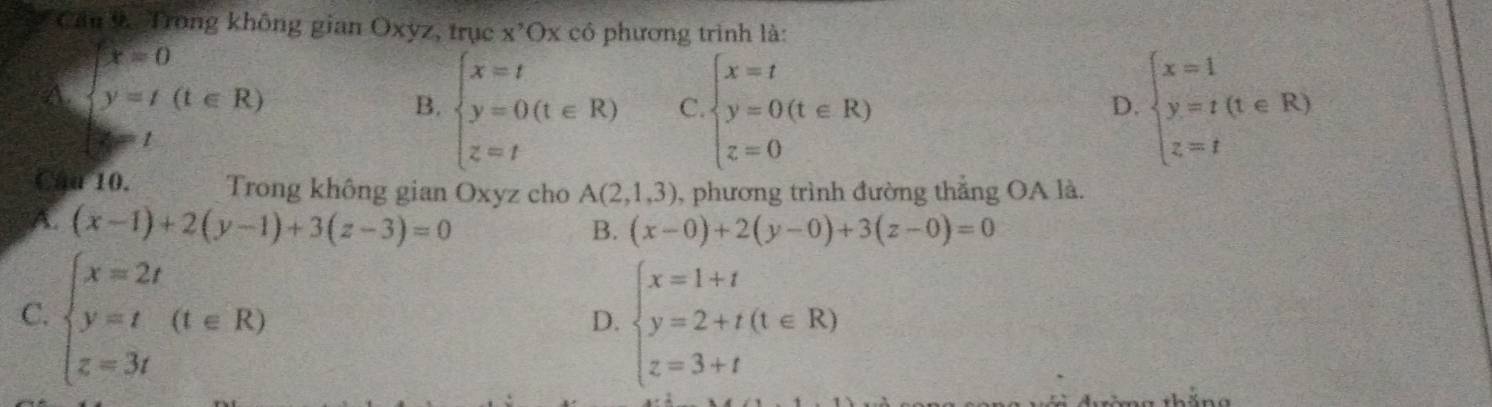 Trong không gian Oxyz, trục x 'Ox có phương trình là:
A. beginarrayl x=0 y=t(t∈ R)endarray.
B. beginarrayl x=t y=0(t∈ R) z=tendarray. C beginarrayl x=t y=0(t∈ R) z=0endarray. beginarrayl x=1 y=t z=tendarray.  (t∈ R)
D.
1
Cau 10. Trong không gian Oxyz cho A(2,1,3) , phương trình đường thẳng OA là.
A. (x-1)+2(y-1)+3(z-3)=0
B. (x-0)+2(y-0)+3(z-0)=0
C. beginarrayl x=2t y=t z=3tendarray.  (t∈ R) beginarrayl x=1+t y=2+t(t∈ R) z=3+tendarray.
D.