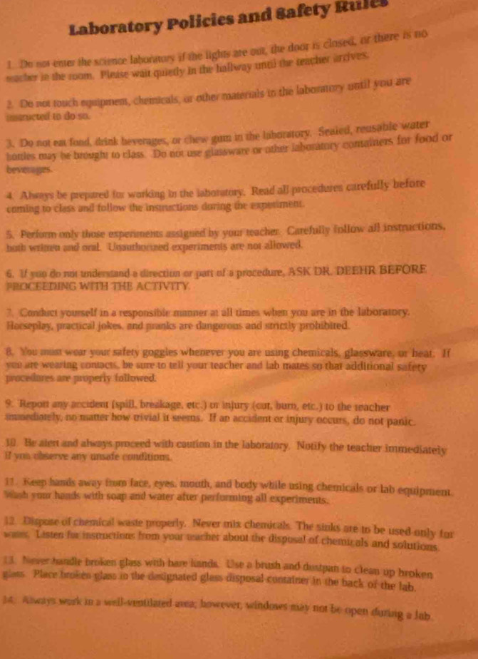 Laboratory Policies and Safety Rules
1. Do not enter the science labortory if the lights are out, the door is closed, or there is no
macher in the room. Please wait quietly in the hallway until the teacher arrives.
2. Do not touch equipment, chemicals, or other materials in the laboratory until you are
inaructed to do so.
3. Do not eat fond, drink heverages, or chew gum in the laboratory. Sealed, reusable water
bottles may be brought to class. Do not use glassware or other iaboratory comainers for food or
beverages.
4. Always be prepared for working in the laboratory. Read all procedures carefully before
coming to class and follow the instuctions during the experiment.
5. Perform only those experments assigned by your teacher Carefully follow all instructions,
both writen and oral. Unauthorized experiments are not allowed.
6. If you do not understand a direction or part of a procedure, ASK DR, DEEHR BEFORF
PROCEEDING WITH THB ACTIVITY.
?. Conduct yourself in a responsible manner at all times when you are in the laboratory.
Horseplay, practical jokes, and pranks are dangerous and strictly prohibited.
8. You must wear your safety goggles whenever you are using chemicals, glassware, or heat. If
yeu are wearing contacts, be sure to tell your teacher and lab mates so that additional safety
procedores are properly followed.
9. Report any ancident (spill, breakage, etc.) or injury (cut, burn, etc.) to the teacher
immediately, no matter how trivial it seems. If an accident or injury occurs, do not panic.
10. Be alert and always proceed with caution in the laboratory. Notify the teacher immediately
If you observe any unsafe conditions.
11. Keep hands away from face, eyes, mouth, and body while using chemicals or lab equipment.
Wish your hands with soap and water after performing all experiments.
12. Dispose of chemical waste properly. Never mix chemicals. The sinks are to be used-only for
wate. Listen for insuuctions from your macher about the disposal of chemicals and solutions.
(3. Never handle broken glass with hare lands. Use a brush and dustpan to clean up broken
glass. Place broken glass in the designated gless disposal container in the back of the lab.
34. Aways work in a well-ventilated area; however, windows may not be open during a lab