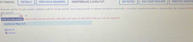 DETAILS PREVIOUS ANSWERS OSINTERALG2 2.4.934.TUT. MY NOTES ASK YOUR TEACHER PRACTICE ANOTH 
Peanuts sell for $3 per pound. Cashews sell for $6 per pound. How many pounds of cashews should be mixed with 12 pounds of peanuts to obain a mixture that has a value of $4.20
per pound?
lb
Enter an eaut number relationship among amount, unit cost, and value of each item? Did you write an equation? 
Additional Materials 
□ eBook 
Tutorial