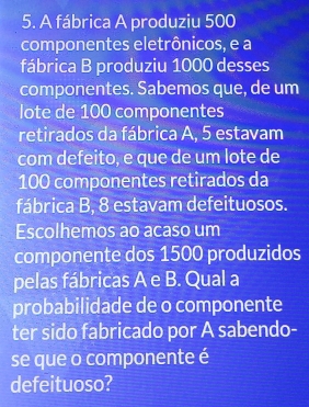 A fábrica A produziu 500
componentes eletrônicos, e a 
fábrica B produziu 1000 desses 
componentes. Sabemos que, de um 
lote de 100 componentes 
retirados da fábrica A, 5 estavam 
com defeito, e que de um lote de
100 componentes retirados da 
fábrica B, 8 estavam defeituosos. 
Escolhemos ao acaso um 
componente dos 1500 produzidos 
pelas fábricas A e B. Qual a 
probabilidade de o componente 
ter sido fabricado por A sabendo- 
se que o componente é 
defeituoso?